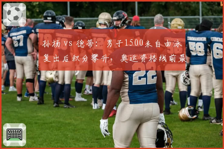 孙杨 vs 德蒂：男子1500米自由泳复出后积分攀升，奥运资格线前最后冲刺