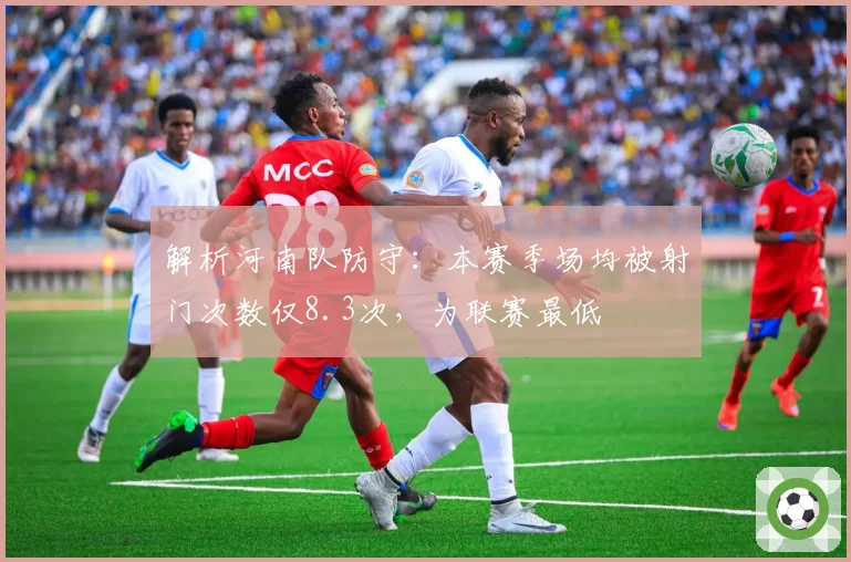 解析河南队防守:本赛季场均被射门次数仅8.3次,为联赛最低