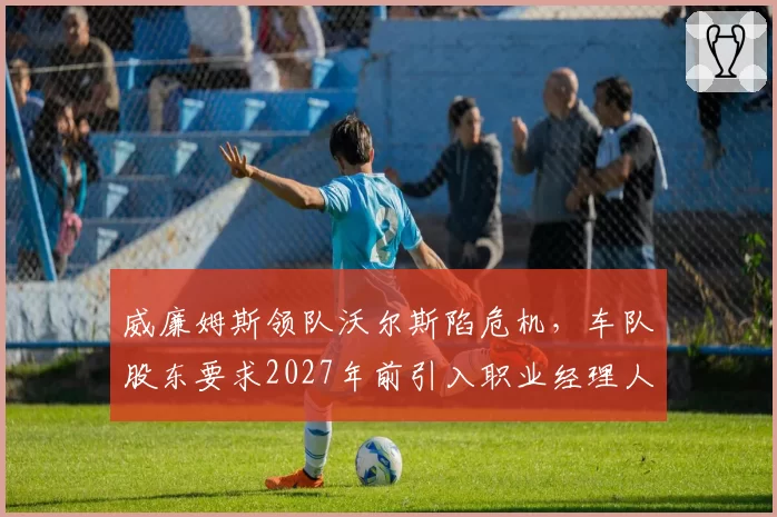 威廉姆斯领队沃尔斯陷危机,车队股东要求2027年前引入职业经理人