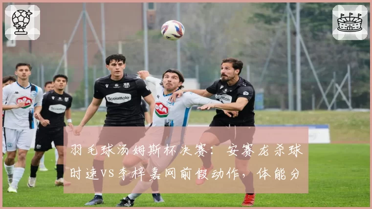 羽毛球汤姆斯杯决赛：安赛龙杀球时速vs李梓嘉网前假动作，体能分配成关键
