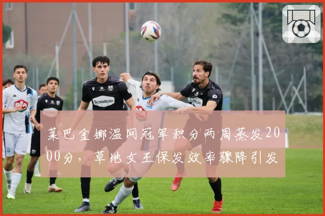 莱巴金娜温网冠军积分两周蒸发2000分,草地女王保发效率骤降引发诈伤传闻