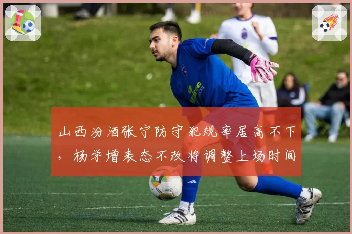 山西汾酒张宁防守犯规率居高不下，杨学增表态不改将调整上场时间