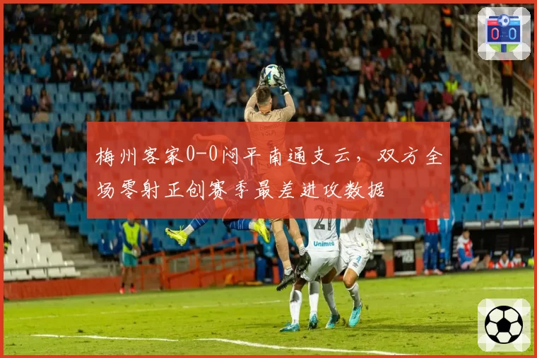 梅州客家0-0闷平南通支云，双方全场零射正创赛季最差进攻数据