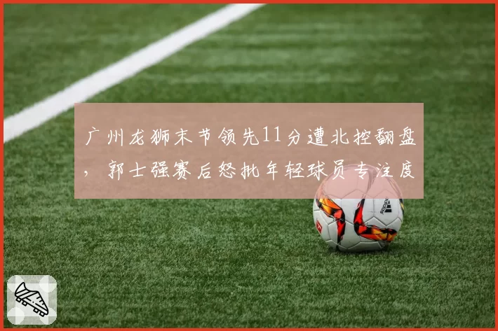广州龙狮末节领先11分遭北控翻盘,郭士强赛后怒批年轻球员专注度有何深意?