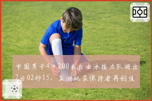 中国男子4×200米自由泳接力队游出7分02秒15,亚洲纪录保持者再创佳绩
